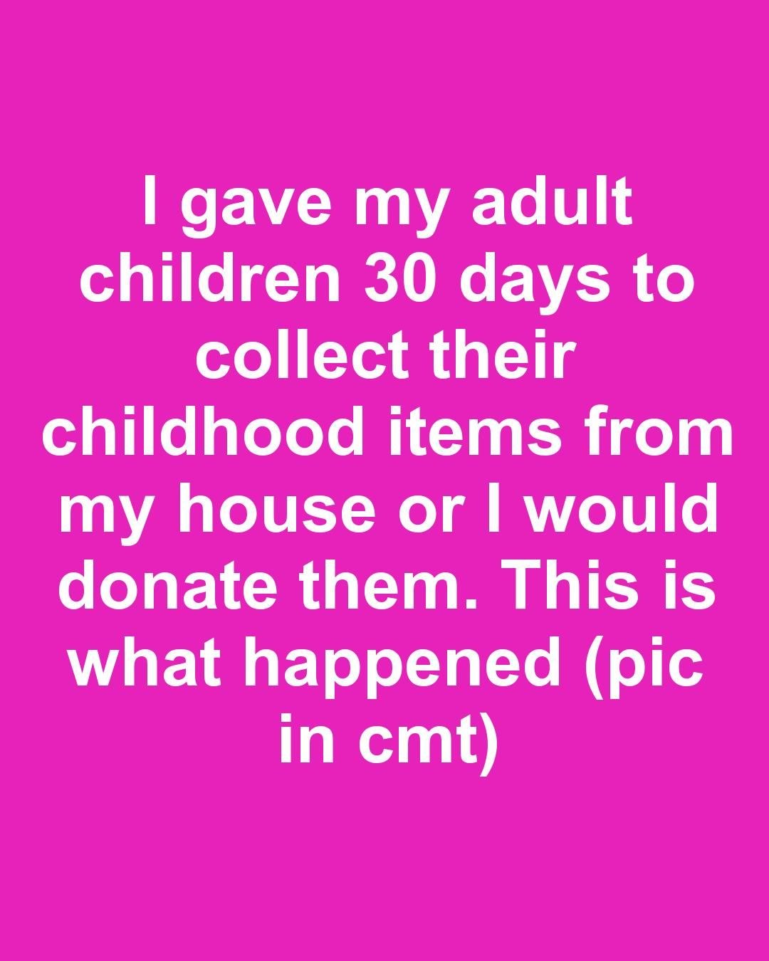 I gave my adult children 30 days to collect their childhood items from my house or I would donate them. This is what happened